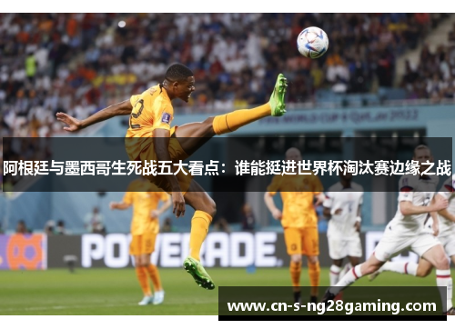 阿根廷与墨西哥生死战五大看点：谁能挺进世界杯淘汰赛边缘之战