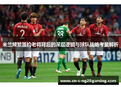 米兰频繁签约老将背后的深层逻辑与球队战略考量解析