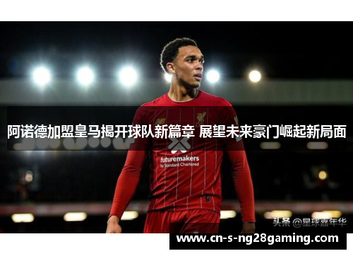 阿诺德加盟皇马揭开球队新篇章 展望未来豪门崛起新局面