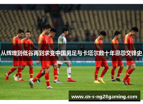 从辉煌到低谷再到求变中国男足与卡塔尔数十年恩怨交锋史 从辉煌到低谷再到求变中国男足与卡塔尔数十年恩怨交锋史