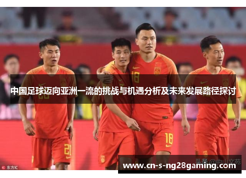 中国足球迈向亚洲一流的挑战与机遇分析及未来发展路径探讨 中国足球迈向亚洲一流的挑战与机遇分析及未来发展路径探讨