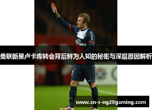 曼联新星卢卡库转会背后鲜为人知的秘密与深层原因解析