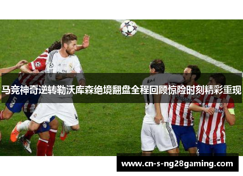 马竞神奇逆转勒沃库森绝境翻盘全程回顾惊险时刻精彩重现