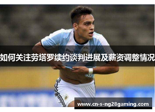 如何关注劳塔罗续约谈判进展及薪资调整情况