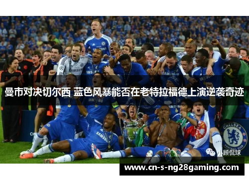 曼市对决切尔西 蓝色风暴能否在老特拉福德上演逆袭奇迹 曼市对决切尔西 蓝色风暴能否在老特拉福德上演逆袭奇迹