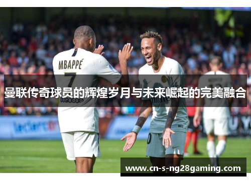 曼联传奇球员的辉煌岁月与未来崛起的完美融合