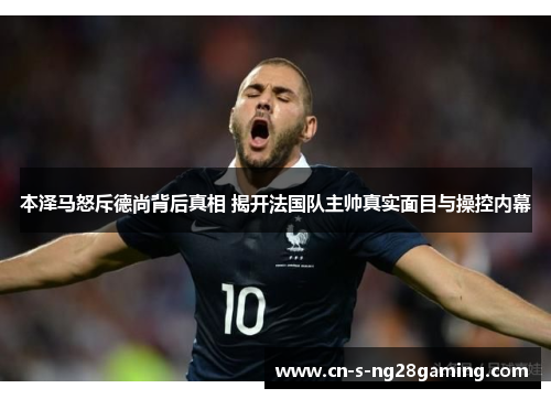 本泽马怒斥德尚背后真相 揭开法国队主帅真实面目与操控内幕 本泽马怒斥德尚背后真相 揭开法国队主帅真实面目与操控内幕