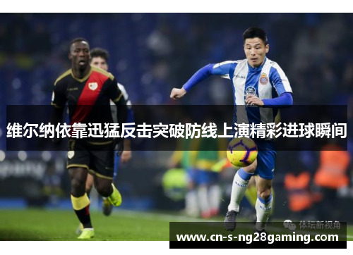 维尔纳依靠迅猛反击突破防线上演精彩进球瞬间 维尔纳依靠迅猛反击突破防线上演精彩进球瞬间