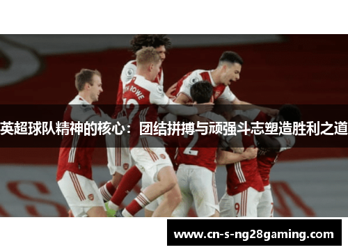 英超球队精神的核心：团结拼搏与顽强斗志塑造胜利之道