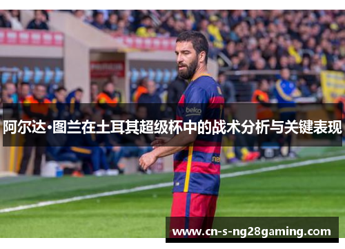 阿尔达·图兰在土耳其超级杯中的战术分析与关键表现