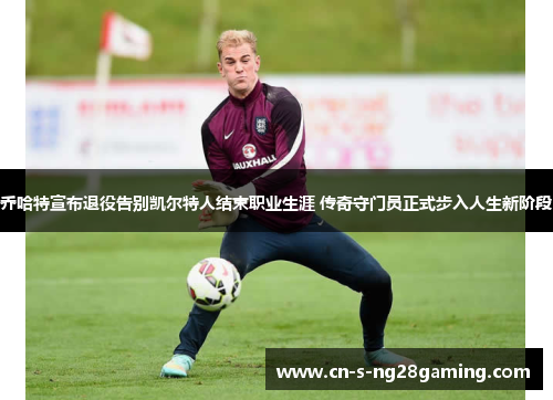 乔哈特宣布退役告别凯尔特人结束职业生涯 传奇守门员正式步入人生新阶段